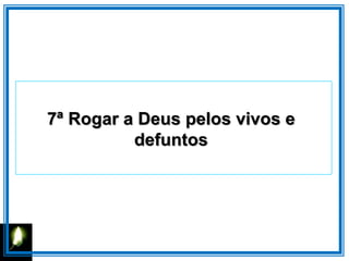 7ª Rogar a Deus pelos vivos e
defuntos
 