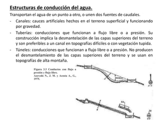 Estructuras de conducción del agua.
Transportan el agua de un punto a otro, o unen dos fuentes de caudales.
- Canales: cauces artificiales hechos en el terreno superficial y funcionando
por gravedad.
- Tuberías: conducciones que funcionan a flujo libre o a presión. Su
construcción implica la desmantelación de las capas superiores del terreno
y son preferibles a un canal en topografías difíciles o con vegetación tupida.
- Túneles: conducciones que funcionan a flujo libre o a presión. No producen
el desmantelamiento de las capas superiores del terreno y se usan en
topografías de alta montaña.
 