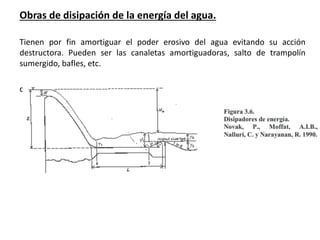 Obras de disipación de la energía del agua.
Tienen por fin amortiguar el poder erosivo del agua evitando su acción
destructora. Pueden ser las canaletas amortiguadoras, salto de trampolín
sumergido, bafles, etc.
c
 