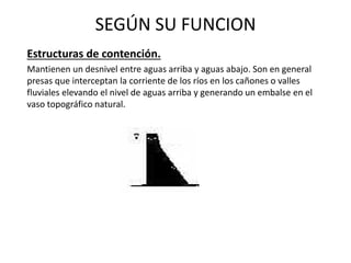 SEGÚN SU FUNCION
Estructuras de contención.
Mantienen un desnivel entre aguas arriba y aguas abajo. Son en general
presas que interceptan la corriente de los ríos en los cañones o valles
fluviales elevando el nivel de aguas arriba y generando un embalse en el
vaso topográfico natural.
 