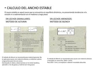 • CALCULO DEL ANCHO ESTABLE
El cauce estable es aquel cauce que se encuentra en equilibrio dinámico, no presentando tendencias a la
erosión ni a sedimentación en el mediano y largo plazo
EN LECHOS GRANULARES:
METODO DE ALTUNIN
EN LECHOS ARENOSOS:
METODO DE BLENCH
El método de Altunin se recomienda para material granular. No
es apto para cauces con material cohesivo, se obtienen valores
congruentes para ríos con arena.
Está basado en datos y observaciones en la Unión Soviética,
aplicable a ríos de gravas y material aún más grueso
El método de Blench se recomienda para cauces con material cohesivo
o formados en arena fina. (D50 < 1mm).
Para D50 > 1mm, se empiezan a obtener resultados absurdos.
 