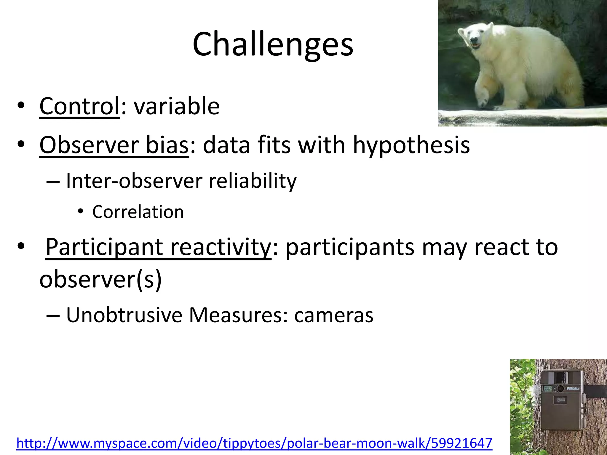 Challenges
• Control: variable
• Observer bias: data fits with hypothesis
    – Inter-observer reliability
        • Correlation
• Participant reactivity: participants may react to
  observer(s)
    – Unobtrusive Measures: cameras




http://www.myspace.com/video/tippytoes/polar-bear-moon-walk/59921647
 