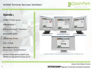W2008 Terminal Services YenilikleriAjanda ;W2008 TS Web AccessSoftGrid Nedir ?W2008 RemoteAPP TeknolojisiRemoteAPP DemoW2008 Easy PrinterSoru – CevapFatih KARAALİOĞLUKurucu Üye | Portal Yöneticisifatihkaraali0glu@cozumpark.comfatihkaraalioglu@intercomp.com.trÇözüm Park Bilişim PortalıINTERCOMP Bilgisayar Tarafından Desteklenmektedir.2