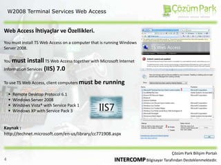 W2008 Terminal Services Web AccessWeb Access İhtiyaçlar ve Özellikleri.You must install TS Web Access on a computer that is running Windows Server 2008.You must install TS Web Access together with Microsoft Internet Information Services (IIS) 7.0To use TS Web Access, client computers must be running Remote Desktop Protocol 6.1