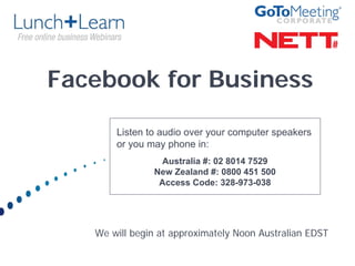 Facebook for Business

       Listen to audio over your computer speakers
       or you may phone in:
                Australia #: 02 8014 7529
               New Zealand #: 0800 451 500
                Access Code: 328-973-038




   We will begin at approximately Noon Australian EDST
 