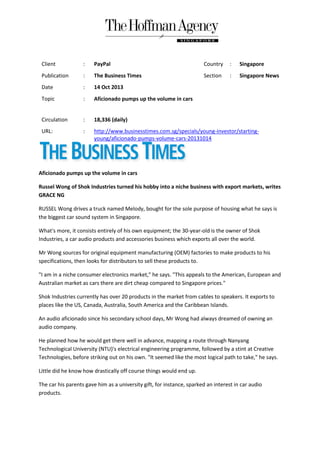 Client

:

PayPal

Country

:

Singapore

Publication

:

The Business Times

Section

:

Singapore News

Date

:

14 Oct 2013

Topic

:

Aficionado pumps up the volume in cars

Circulation

:

18,336 (daily)

URL:

:

http://www.businesstimes.com.sg/specials/young-investor/startingyoung/aficionado-pumps-volume-cars-20131014

Aficionado pumps up the volume in cars
Russel Wong of Shok Industries turned his hobby into a niche business with export markets, writes
GRACE NG
RUSSEL Wong drives a truck named Melody, bought for the sole purpose of housing what he says is
the biggest car sound system in Singapore.
What's more, it consists entirely of his own equipment; the 30-year-old is the owner of Shok
Industries, a car audio products and accessories business which exports all over the world.
Mr Wong sources for original equipment manufacturing (OEM) factories to make products to his
specifications, then looks for distributors to sell these products to.
"I am in a niche consumer electronics market," he says. "This appeals to the American, European and
Australian market as cars there are dirt cheap compared to Singapore prices."
Shok Industries currently has over 20 products in the market from cables to speakers. It exports to
places like the US, Canada, Australia, South America and the Caribbean Islands.
An audio aficionado since his secondary school days, Mr Wong had always dreamed of owning an
audio company.
He planned how he would get there well in advance, mapping a route through Nanyang
Technological University (NTU)'s electrical engineering programme, followed by a stint at Creative
Technologies, before striking out on his own. "It seemed like the most logical path to take," he says.
Little did he know how drastically off course things would end up.
The car his parents gave him as a university gift, for instance, sparked an interest in car audio
products.

 