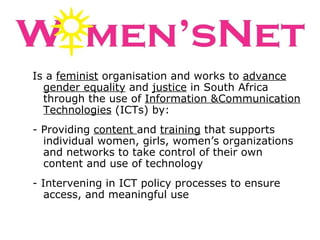 Is a  feminist  organisation and works to  advance gender equality  and  justice  in South Africa through the use of  Information &Communication Technologies  (ICTs) by: - Providing  content  and  training  that supports individual women, girls, women’s organizations and networks to take control of their own content and use of technology - Intervening in ICT policy processes to ensure access, and meaningful use  