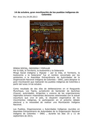 14 de octubre, gran movilización de los pueblos indígenas de
Colombia
Por: Arco Iris 24.09.2013
MINGA SOCIAL, INDIGENA Y POPULAR
Por la Vida, el Territorio, la Autonomía y la Soberanía
Minga Social Indígena y Popular – por la Vida, el Territorio, la
Autonomía y la Soberanía” fue el nombre concertado por los
asistentes a la Asamblea Extraordinaria de Autoridades de la
Organización Nacional Indígena de Colombia – ONIC, para designar la
gran movilización que realizarán los pueblos indígenas de Colombia a
partir del lunes 14 de octubre.
Como resultado de dos días de deliberaciones en el Resguardo
Munchique, Los Tigres, jurisdicción de Santander de Quilichao
(Cauca), autoridades, dirigentes y voceros de las organizaciones
regionales tomaron importantes decisiones relacionadas con la actual
coyuntura que vive el país, la situación organizativa de los
movimientos indígenas, la participación en el próximo debate
electoral y la necesidad de realizar una Movilización Indígena
Nacional.
Los Pueblos, Organizaciones y Autoridades Indígenas reunidos en
Asamblea Extraordinaria de Autoridades de la Organización Nacional
Indígena de Colombia – ONIC , durante los días 10 y 11 de
septiembre de 2013,
 