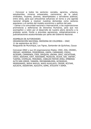 - Convocar a todos los sectores: sociales, agrarios, urbanos,
estudiantiles, mineros artesanales, camioneros, de la salud,
sindicatos, mujeres, jóvenes, desempleados y servidores públicos,
entre otros, para que articulemos esfuerzos en torno a una agenda
nacional dirigida a resolver nuestras demandas como sectores
populares y al cambio del modelo económico y político del país.
- Llamar a la comunidad nacional e internacional, a las organizaciones
promotoras y defensoras de Derechos Humanos, para que nos
acompañen y velen por el desarrollo de nuestro pleno derecho a la
protesta social, frente a previstas agresiones, estigmatizaciones y
judicializaciones acostumbradas por parte del Gobierno Nacional.
ASAMBLEA DE AUTORIDADES
ORGANIZACIÓN NACIONAL INDÍGENA DE COLOMBIA – ONIC
11 de septiembre de 2013
Resguardo de Munchique, Los Tigres, Santander de Quilichao, Cauca
Convocan ONIC y sus 44 organizaciones filiales: CRIC, OIA, CRIDEC,
ORIVAC, ASOREWA, FEDEOREWA, UNIPA, CAMAWARI, CRIHU,
ACIESNA, CAMAENKA, CRIR, ORIQUIN, UNUMA, ORIC, ASCATIDAR,
CRIVI, ASOUWA, CRIT, ASOCBARI, MUISCAS, ACIVA, OIK, OWYBT,
YUKPAS, CHIMILAS, MOKANAS, CABILDO MAYOR ZENU, EMBERAS
ALTO SAN JORGE, YANAMA, MAYABANBLOMA, ACIWASUG,
PAINSHWASI, WAYA WAYUU, WAYU ALAULAYU, CRIOM, ACITAM,
AZCAITA, ASOINTAM, AZICATH, OIMA, ATICOYA Y AIPEA.
 