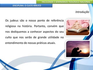 FACULDADE E SEMINÁRIOS TEOLÓGICO NACIONAL
DISCIPLINA: O CULTO BÍBLICO
Os judeus são o nosso ponto de referência
religiosa na história. Portanto, convém que
nos dediquemos a conhecer aspectos do seu
culto que nos serão de grande utilidade no
entendimento de nossas práticas atuais.
7
Introdução
 