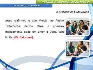 FACULDADE E SEMINÁRIOS TEOLÓGICO NACIONAL
DISCIPLINA: O CULTO BÍBLICO
Jesus reafirmou o que Moisés, no Antigo
Testamento, deixou claro: o primeiro
mandamento exige um amor a Deus, sem
limites (Dt. 6:4, cinco).
10
A essência do Culto Divino
 