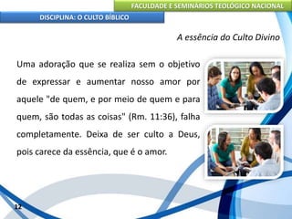 FACULDADE E SEMINÁRIOS TEOLÓGICO NACIONAL
DISCIPLINA: O CULTO BÍBLICO
Uma adoração que se realiza sem o objetivo
de expressar e aumentar nosso amor por
aquele "de quem, e por meio de quem e para
quem, são todas as coisas" (Rm. 11:36), falha
completamente. Deixa de ser culto a Deus,
pois carece da essência, que é o amor.
12
A essência do Culto Divino
 