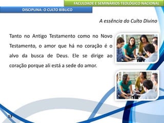 FACULDADE E SEMINÁRIOS TEOLÓGICO NACIONAL
DISCIPLINA: O CULTO BÍBLICO
Tanto no Antigo Testamento como no Novo
Testamento, o amor que há no coração é o
alvo da busca de Deus. Ele se dirige ao
coração porque ali está a sede do amor.
13
A essência do Culto Divino
 