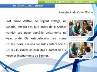 FACULDADE E SEMINÁRIOS TEOLÓGICO NACIONAL
DISCIPLINA: O CULTO BÍBLICO
Prof. Bruce Waltke, do Regent College, no
Canadá, lembra-nos que antes de o Senhor
mandar seu povo buscá-lo unicamente no
lugar onde Ele estabeleceria seu nome
(Dt.12), Deus, em seis capítulos antecedentes
(Dt. 6-11), exorta os israelitas a darem-se a si
mesmos inteiramente ao Senhor.
14
A essência do Culto Divino
 