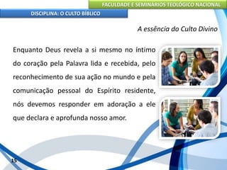 FACULDADE E SEMINÁRIOS TEOLÓGICO NACIONAL
DISCIPLINA: O CULTO BÍBLICO
Enquanto Deus revela a si mesmo no íntimo
do coração pela Palavra lida e recebida, pelo
reconhecimento de sua ação no mundo e pela
comunicação pessoal do Espírito residente,
nós devemos responder em adoração a ele
que declara e aprofunda nosso amor.
15
A essência do Culto Divino
 