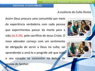 FACULDADE E SEMINÁRIOS TEOLÓGICO NACIONAL
DISCIPLINA: O CULTO BÍBLICO
Assim Deus procura uma comunhão por meio
da experiência verdadeira com cada pessoa
que experimentou passar da morte para a
vida (Jo.5:24), pelo sacrifício de Jesus Cristo. O
novo adorador começa com um sentimento
de obrigação de servir a Deus no culto; vai
aprendendo a amá-lo e progride até que todo
o seu coração se concentre na beleza da
pessoa do Senhor:
16
A essência do Culto Divino
 