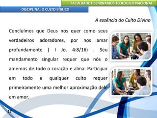 FACULDADE E SEMINÁRIOS TEOLÓGICO NACIONAL
DISCIPLINA: O CULTO BÍBLICO
Concluímos que Deus nos quer como seus
verdadeiros adoradores, por nos amar
profundamente ( I Jo. 4:8/16) . Seu
mandamento singular requer que nós o
amemos de todo o coração e alma. Participar
em todo e qualquer culto requer
primeiramente uma melhor aproximação dele
em amor.
17
A essência do Culto Divino
 