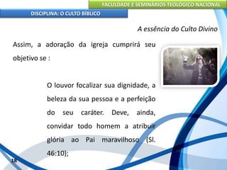 FACULDADE E SEMINÁRIOS TEOLÓGICO NACIONAL
DISCIPLINA: O CULTO BÍBLICO
Assim, a adoração da igreja cumprirá seu
objetivo se :
O louvor focalizar sua dignidade, a
beleza da sua pessoa e a perfeição
do seu caráter. Deve, ainda,
convidar todo homem a atribuir
glória ao Pai maravilhoso (Sl.
46:10);
18
A essência do Culto Divino
 