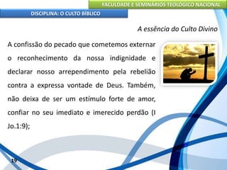 FACULDADE E SEMINÁRIOS TEOLÓGICO NACIONAL
DISCIPLINA: O CULTO BÍBLICO
A confissão do pecado que cometemos externar
o reconhecimento da nossa indignidade e
declarar nosso arrependimento pela rebelião
contra a expressa vontade de Deus. Também,
não deixa de ser um estímulo forte de amor,
confiar no seu imediato e imerecido perdão (I
Jo.1:9);
19
A essência do Culto Divino
 