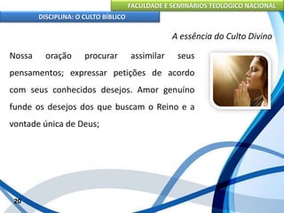 FACULDADE E SEMINÁRIOS TEOLÓGICO NACIONAL
DISCIPLINA: O CULTO BÍBLICO
Nossa oração procurar assimilar seus
pensamentos; expressar petições de acordo
com seus conhecidos desejos. Amor genuíno
funde os desejos dos que buscam o Reino e a
vontade única de Deus;
20
A essência do Culto Divino
 