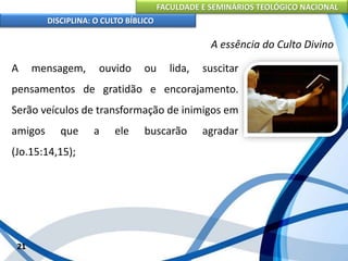 FACULDADE E SEMINÁRIOS TEOLÓGICO NACIONAL
DISCIPLINA: O CULTO BÍBLICO
A mensagem, ouvido ou lida, suscitar
pensamentos de gratidão e encorajamento.
Serão veículos de transformação de inimigos em
amigos que a ele buscarão agradar
(Jo.15:14,15);
21
A essência do Culto Divino
 
