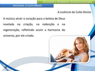 FACULDADE E SEMINÁRIOS TEOLÓGICO NACIONAL
DISCIPLINA: O CULTO BÍBLICO
A música atrair o coração para a beleza de Deus
revelada na criação, na redenção e na
regeneração, refletindo assim a harmonia do
universo, por ele criado.
22
A essência do Culto Divino
 
