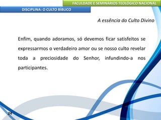 FACULDADE E SEMINÁRIOS TEOLÓGICO NACIONAL
DISCIPLINA: O CULTO BÍBLICO
Enfim, quando adoramos, só devemos ficar satisfeitos se
expressarmos o verdadeiro amor ou se nosso culto revelar
toda a preciosidade do Senhor, infundindo-a nos
participantes.
24
A essência do Culto Divino
 