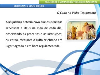 FACULDADE E SEMINÁRIOS TEOLÓGICO NACIONAL
DISCIPLINA: O CULTO BÍBLICO
A lei judaica determinava que os israelitas
servissem a Deus na vida de cada dia,
observando os preceitos e as instruções;
ou então, mediante o culto celebrado em
lugar sagrado e em hora regulamentada.
25
O Culto no Velho Testamento
 