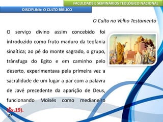 FACULDADE E SEMINÁRIOS TEOLÓGICO NACIONAL
DISCIPLINA: O CULTO BÍBLICO
O serviço divino assim concebido foi
introduzido como fruto maduro da teofania
sinaítica; ao pé do monte sagrado, o grupo,
trânsfuga do Egito e em caminho pelo
deserto, experimentava pela primeira vez a
sacralidade de um lugar a par com a palavra
de Javé precedente da aparição de Deus,
funcionando Moisés como medianeiro
(Êx.19).
27
O Culto no Velho Testamento
 