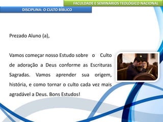 FACULDADE E SEMINÁRIOS TEOLÓGICO NACIONAL
DISCIPLINA: O CULTO BÍBLICO
Prezado Aluno (a),
Vamos começar nosso Estudo sobre o Culto
de adoração a Deus conforme as Escrituras
Sagradas. Vamos aprender sua origem,
história, e como tornar o culto cada vez mais
agradável a Deus. Bons Estudos!
 