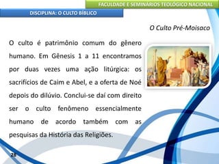 FACULDADE E SEMINÁRIOS TEOLÓGICO NACIONAL
DISCIPLINA: O CULTO BÍBLICO
O culto é patrimônio comum do gênero
humano. Em Gênesis 1 a 11 encontramos
por duas vezes uma ação litúrgica: os
sacrifícios de Caim e Abel, e a oferta de Noé
depois do dilúvio. Conclui-se daí com direito
ser o culto fenômeno essencialmente
humano de acordo também com as
pesquisas da História das Religiões.
28
O Culto Pré-Moisaco
 