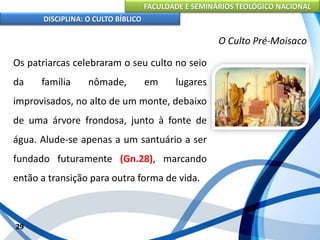 FACULDADE E SEMINÁRIOS TEOLÓGICO NACIONAL
DISCIPLINA: O CULTO BÍBLICO
Os patriarcas celebraram o seu culto no seio
da família nômade, em lugares
improvisados, no alto de um monte, debaixo
de uma árvore frondosa, junto à fonte de
água. Alude-se apenas a um santuário a ser
fundado futuramente (Gn.28), marcando
então a transição para outra forma de vida.
29
O Culto Pré-Moisaco
 