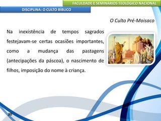 FACULDADE E SEMINÁRIOS TEOLÓGICO NACIONAL
DISCIPLINA: O CULTO BÍBLICO
Na inexistência de tempos sagrados
festejavam-se certas ocasiões importantes,
como a mudança das pastagens
(antecipações da páscoa), o nascimento de
filhos, imposição do nome à criança.
30
O Culto Pré-Moisaco
 