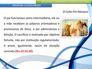 FACULDADE E SEMINÁRIOS TEOLÓGICO NACIONAL
DISCIPLINA: O CULTO BÍBLICO
O pai funcionava como intermediário, ele ou
a mãe recebiam as palavras orientadoras e
promissoras de Deus; o pai administrava a
bênção. O sacrifício é motivado por objetivo
fortuito, não por instituição regulamentada.
A prece, igualmente, nasce da situação
concreta (Gn.12:15,32).
31
O Culto Pré-Moisaco
 