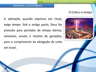 FACULDADE E SEMINÁRIOS TEOLÓGICO NACIONAL
DISCIPLINA: O CULTO BÍBLICO
A adoração, quando expressa em ritual,
exige tempo. Sob o antigo pacto, Deus fez
provisão para períodos de tempo diários,
semanais, anuais e mesmo de gerações,
para o cumprimento da obrigação de culto
em Israel.
32
O Culto e o tempo
 