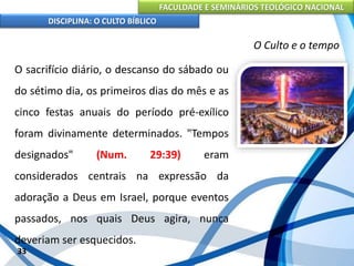FACULDADE E SEMINÁRIOS TEOLÓGICO NACIONAL
DISCIPLINA: O CULTO BÍBLICO
O sacrifício diário, o descanso do sábado ou
do sétimo dia, os primeiros dias do mês e as
cinco festas anuais do período pré-exílico
foram divinamente determinados. "Tempos
designados" (Num. 29:39) eram
considerados centrais na expressão da
adoração a Deus em Israel, porque eventos
passados, nos quais Deus agira, nunca
deveriam ser esquecidos.
33
O Culto e o tempo
 
