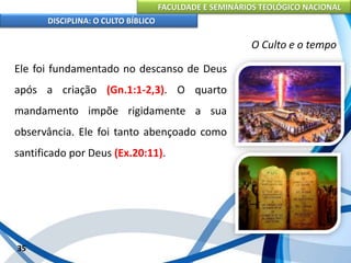 FACULDADE E SEMINÁRIOS TEOLÓGICO NACIONAL
DISCIPLINA: O CULTO BÍBLICO
Ele foi fundamentado no descanso de Deus
após a criação (Gn.1:1-2,3). O quarto
mandamento impõe rigidamente a sua
observância. Ele foi tanto abençoado como
santificado por Deus (Ex.20:11).
35
O Culto e o tempo
 