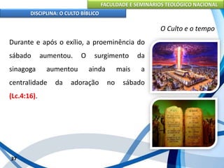 FACULDADE E SEMINÁRIOS TEOLÓGICO NACIONAL
DISCIPLINA: O CULTO BÍBLICO
Durante e após o exílio, a proeminência do
sábado aumentou. O surgimento da
sinagoga aumentou ainda mais a
centralidade da adoração no sábado
(Lc.4:16).
37
O Culto e o tempo
 