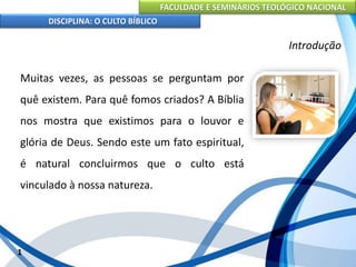 FACULDADE E SEMINÁRIOS TEOLÓGICO NACIONAL
DISCIPLINA: O CULTO BÍBLICO
Muitas vezes, as pessoas se perguntam por
quê existem. Para quê fomos criados? A Bíblia
nos mostra que existimos para o louvor e
glória de Deus. Sendo este um fato espiritual,
é natural concluirmos que o culto está
vinculado à nossa natureza.
1
Introdução
 
