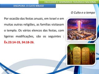 FACULDADE E SEMINÁRIOS TEOLÓGICO NACIONAL
DISCIPLINA: O CULTO BÍBLICO
Por ocasião das festas anuais, em Israel e em
muitas outras religiões, as famílias visitavam
o templo. Os vários elencos das festas, com
ligeiras modificações, são os seguintes :
Êx.23:14-19, 34:18-26.
38
O Culto e o tempo
 