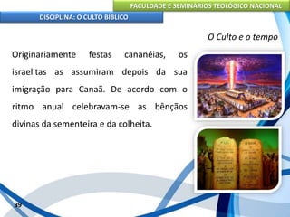 FACULDADE E SEMINÁRIOS TEOLÓGICO NACIONAL
DISCIPLINA: O CULTO BÍBLICO
Originariamente festas cananéias, os
israelitas as assumiram depois da sua
imigração para Canaã. De acordo com o
ritmo anual celebravam-se as bênçãos
divinas da sementeira e da colheita.
39
O Culto e o tempo
 