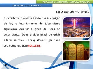 FACULDADE E SEMINÁRIOS TEOLÓGICO NACIONAL
DISCIPLINA: O CULTO BÍBLICO
Especialmente após o êxodo e a instituição
da lei, o levantamento do tabernáculo
significava localizar a glória de Deus no
Lugar Santo. Deus proibiu Israel de erigir
altares sacrificiais em qualquer lugar onde
seu nome residisse (Dt.12:5).
42
Lugar Sagrado – O Templo
 