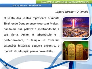 FACULDADE E SEMINÁRIOS TEOLÓGICO NACIONAL
DISCIPLINA: O CULTO BÍBLICO
O Santo dos Santos representa o monte
Sinai, onde Deus se encontrou com Moisés,
dando-lhe sua palavra e mostrando-lhe a
sua glória. Assim, o tabernáculo e ,
posteriormente, o templo se tornaram
extensões históricas daquele encontro, o
modelo de adoração para o povo eleito.
45
Lugar Sagrado – O Templo
 