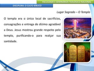 FACULDADE E SEMINÁRIOS TEOLÓGICO NACIONAL
DISCIPLINA: O CULTO BÍBLICO
O templo era o único local de sacrifícios,
consagrações e entrega de dízimo agradável
a Deus. Jesus mostrou grande respeito pelo
templo, purificando-o para realçar sua
santidade.
46
Lugar Sagrado – O Templo
 