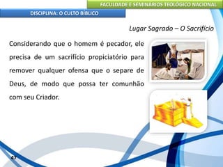 FACULDADE E SEMINÁRIOS TEOLÓGICO NACIONAL
DISCIPLINA: O CULTO BÍBLICO
Considerando que o homem é pecador, ele
precisa de um sacrifício propiciatório para
remover qualquer ofensa que o separe de
Deus, de modo que possa ter comunhão
com seu Criador.
47
Lugar Sagrado – O Sacrifício
 