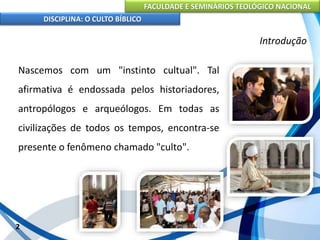 FACULDADE E SEMINÁRIOS TEOLÓGICO NACIONAL
DISCIPLINA: O CULTO BÍBLICO
Nascemos com um "instinto cultual". Tal
afirmativa é endossada pelos historiadores,
antropólogos e arqueólogos. Em todas as
civilizações de todos os tempos, encontra-se
presente o fenômeno chamado "culto".
2
Introdução
 