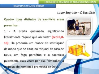 FACULDADE E SEMINÁRIOS TEOLÓGICO NACIONAL
DISCIPLINA: O CULTO BÍBLICO
Quatro tipos distintos de sacrifício eram
prescritos:
1 - A oferta queimada, significando
literalmente "aquilo que ascende" (Lv.1:6,8-
13). Ela produzia um "sabor de satisfação"
de modo que do altar, no tribunal da casa de
Deus, um fogo perpétuo e o sacrifício
pudessem, duas vezes por dia, "simbolizar a
resposta do homem à promessa de Deus.
51
Lugar Sagrado – O Sacrifício
 