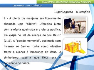 FACULDADE E SEMINÁRIOS TEOLÓGICO NACIONAL
DISCIPLINA: O CULTO BÍBLICO
2 - A oferta de manjares era literalmente
chamada uma "dádiva". Oferecida junto
com a oferta queimada e a oferta pacífica,
ela exigia "o sal da aliança do teu Deus"
(2:13). A "porção memorial", queimada com
incenso ao Senhor, tinha como objetivo
trazer a aliança à lembrança de Deus. O
simbolismo sugeria que Deus era o
convidado de honra.
52
Lugar Sagrado – O Sacrifício
 