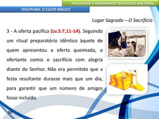 FACULDADE E SEMINÁRIOS TEOLÓGICO NACIONAL
DISCIPLINA: O CULTO BÍBLICO
3 - A oferta pacífica (Lv.3:7,11-14). Seguindo
um ritual preparatório idêntico àquele de
quem apresentou a oferta queimada, o
ofertante comia o sacrifício com alegria
diante do Senhor. Não era permitido que a
festa resultante durasse mais que um dia,
para garantir que um número de amigos
fosse incluído.
53
Lugar Sagrado – O Sacrifício
 