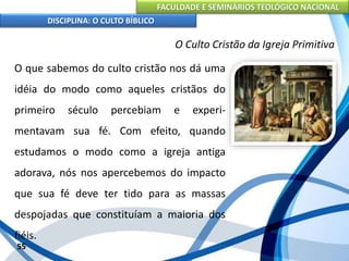 FACULDADE E SEMINÁRIOS TEOLÓGICO NACIONAL
DISCIPLINA: O CULTO BÍBLICO
O que sabemos do culto cristão nos dá uma
idéia do modo como aqueles cristãos do
primeiro século percebiam e experi-
mentavam sua fé. Com efeito, quando
estudamos o modo como a igreja antiga
adorava, nós nos apercebemos do impacto
que sua fé deve ter tido para as massas
despojadas que constituíam a maioria dos
fiéis.
55
O Culto Cristão da Igreja Primitiva
 